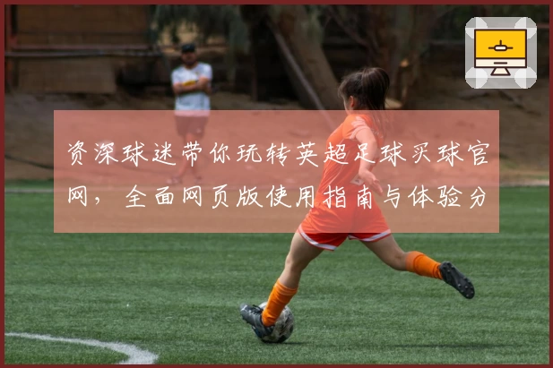 资深球迷带你玩转英超足球买球官网，全面网页版使用指南与体验分享