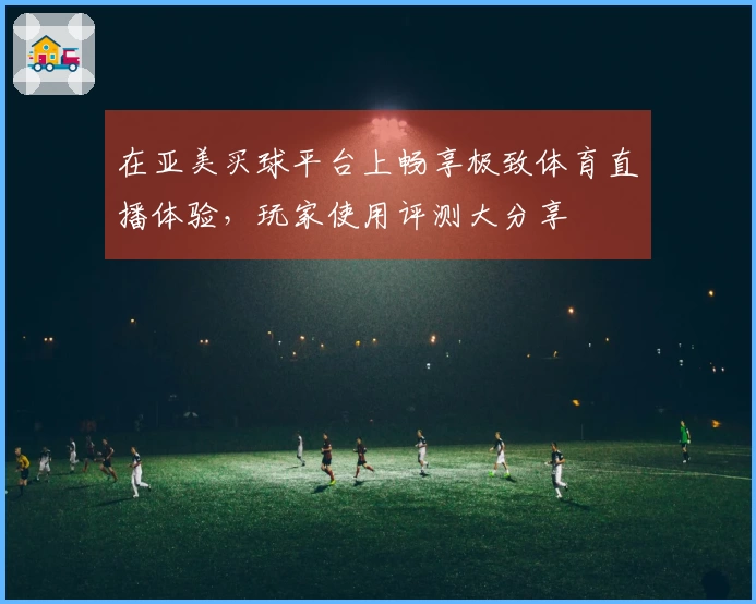在亚美买球平台上畅享极致体育直播体验，玩家使用评测大分享