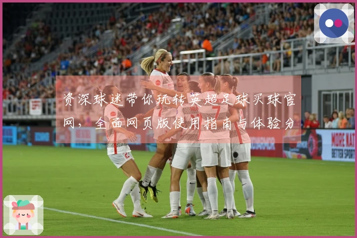 资深球迷带你玩转英超足球买球官网，全面网页版使用指南与体验分享